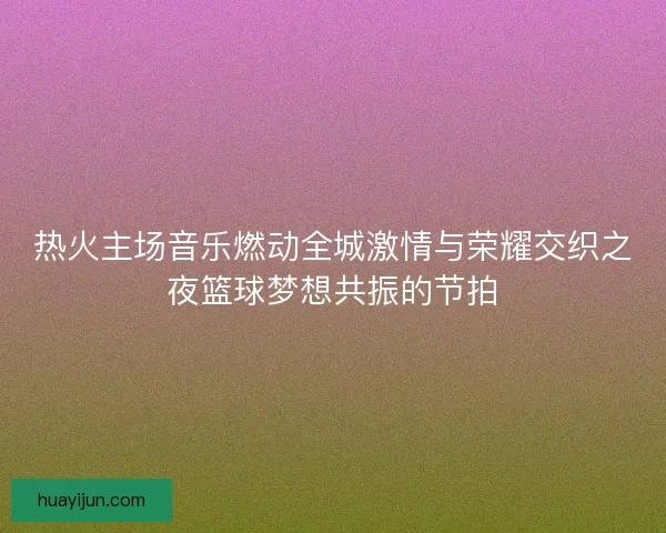 热火主场音乐燃动全城激情与荣耀交织之夜篮球梦想共振的节拍
