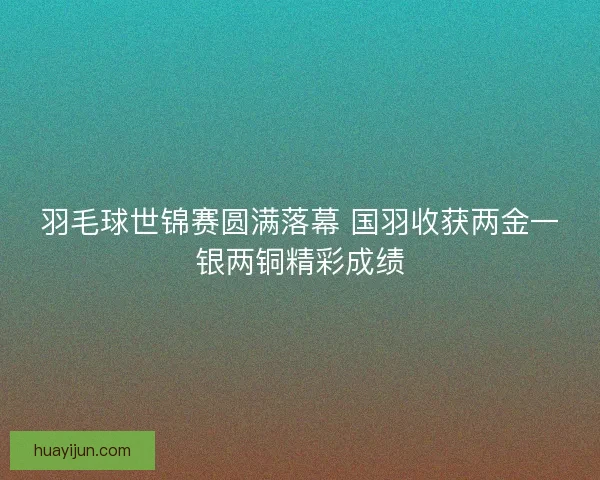 羽毛球世锦赛圆满落幕 国羽收获两金一银两铜精彩成绩