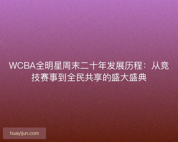 WCBA全明星周末二十年发展历程：从竞技赛事到全民共享的盛大盛典