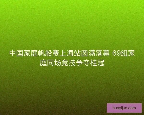 中国家庭帆船赛上海站圆满落幕 69组家庭同场竞技争夺桂冠