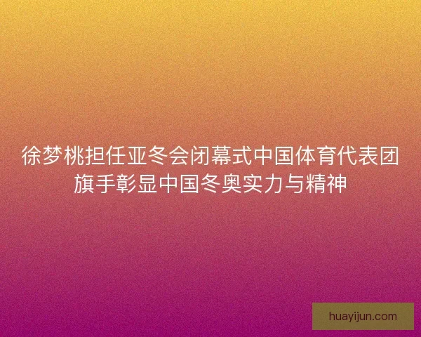 徐梦桃担任亚冬会闭幕式中国体育代表团旗手彰显中国冬奥实力与精神