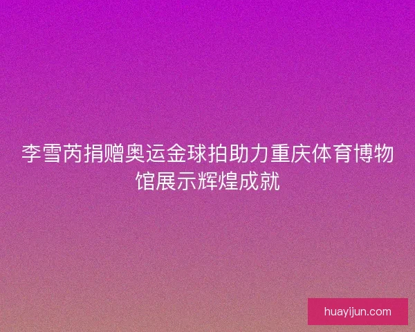 李雪芮捐赠奥运金球拍助力重庆体育博物馆展示辉煌成就