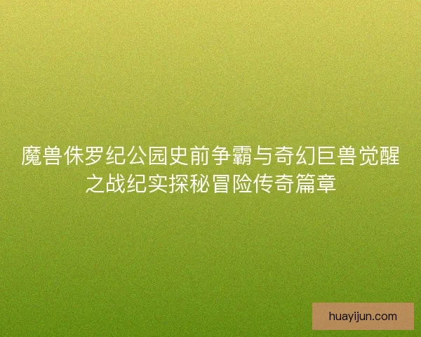 魔兽侏罗纪公园史前争霸与奇幻巨兽觉醒之战纪实探秘冒险传奇篇章